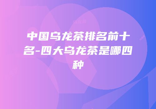 中国乌龙茶排名前十名-四大乌龙茶是哪四种