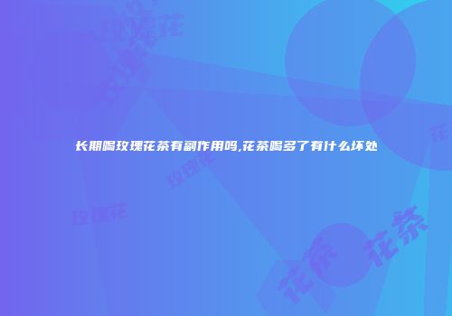 长期喝玫瑰花茶有副作用吗,花茶喝多了有什么坏处