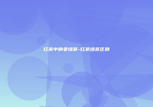 红茶中的老绿茶-红茶绿茶区别