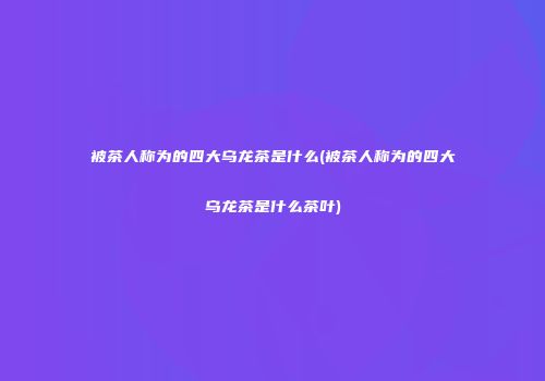 被茶人称为的四大乌龙茶是什么(被茶人称为的四大乌龙茶是什么茶叶)