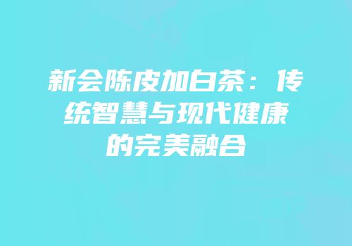 新会陈皮加白茶：传统智慧与现代健康的完美融合