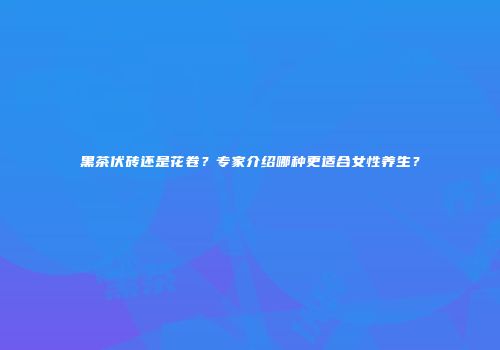 黑茶伏砖还是花卷？专家介绍哪种更适合女性养生？