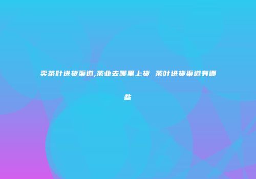 卖茶叶进货渠道,茶业去哪里上货 茶叶进货渠道有哪些