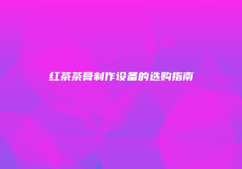 红茶茶膏制作设备的选购指南
