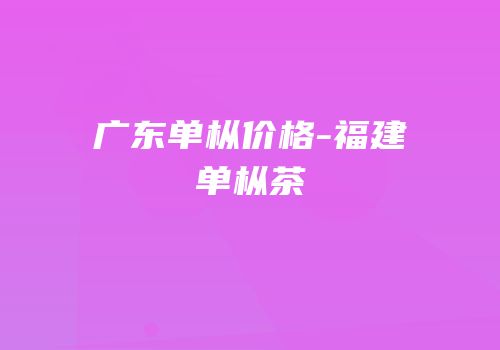 广东单枞价格-福建单枞茶