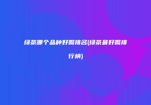绿茶哪个品种好喝排名(绿茶最好喝排行榜)