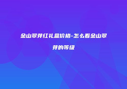 金山翠芽红礼盒价格-怎么看金山翠芽的等级