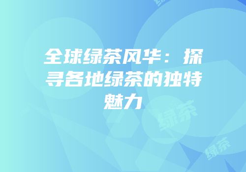 全球绿茶风华：探寻各地绿茶的独特魅力