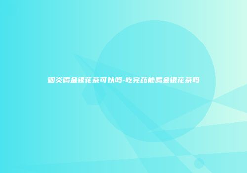 咽炎喝金银花茶可以吗-吃完药能喝金银花茶吗