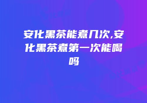 安化黑茶能煮几次,安化黑茶煮第一次能喝吗