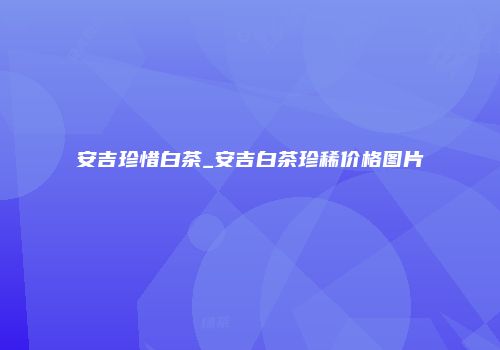 安吉珍惜白茶_安吉白茶珍稀价格图片