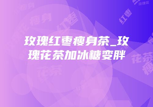 玫瑰红枣瘦身茶_玫瑰花茶加冰糖变胖