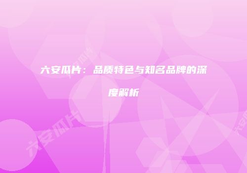 六安瓜片：品质特色与知名品牌的深度解析