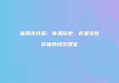 富阳龙井茶：传承历史，彰显文化价值的经济瑰宝