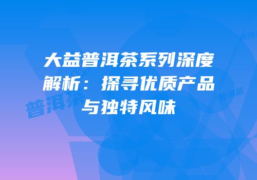 大益普洱茶系列深度解析：探寻优质产品与独特风味