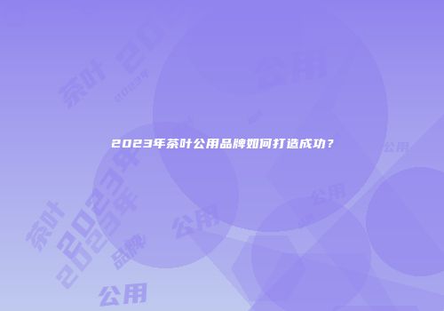 2023年茶叶公用品牌如何打造成功？