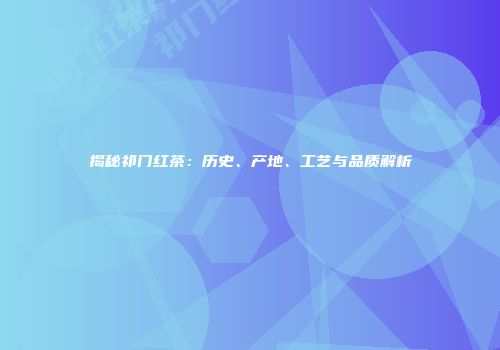 揭秘祁门红茶：历史、产地、工艺与品质解析