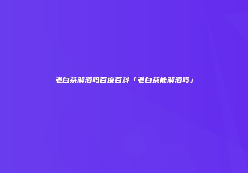 老白茶解酒吗百度百科「老白茶能解酒吗」