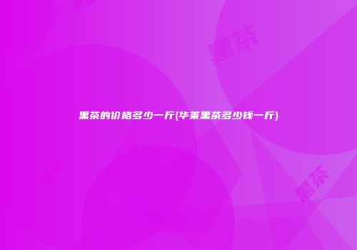 黑茶的价格多少一斤(华莱黑茶多少钱一斤)