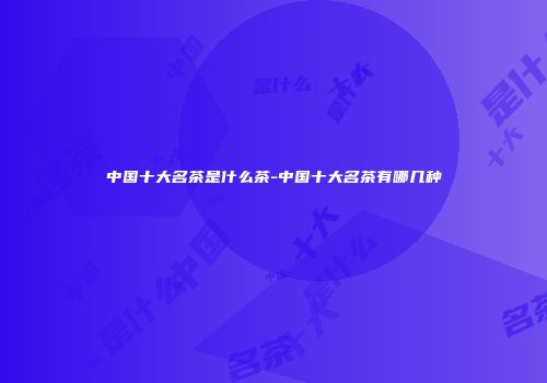 中国十大名茶是什么茶-中国十大名茶有哪几种