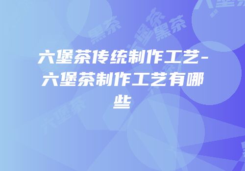 六堡茶传统制作工艺-六堡茶制作工艺有哪些