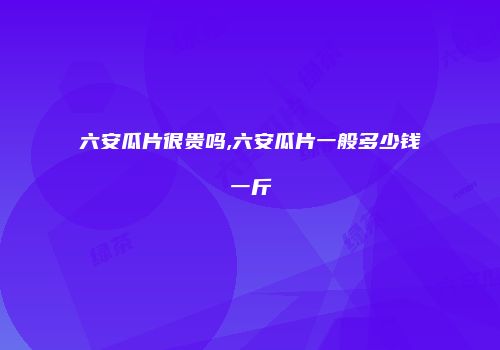 六安瓜片很贵吗,六安瓜片一般多少钱一斤