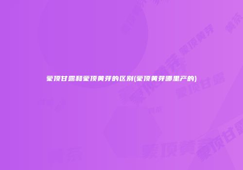 蒙顶甘露和蒙顶黄芽的区别(蒙顶黄芽哪里产的)