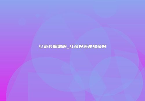 红茶长期喝吗_红茶好还是绿茶好