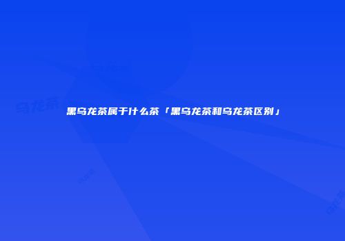 黑乌龙茶属于什么茶「黑乌龙茶和乌龙茶区别」