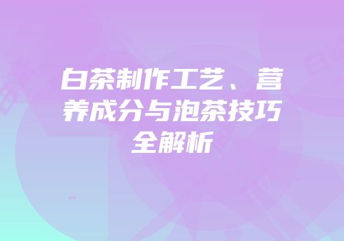 白茶制作工艺、营养成分与泡茶技巧全解析