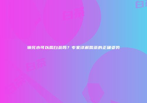 输完水可以喝白茶吗？专家详解喝茶的正确姿势