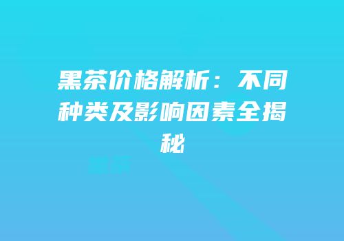 黑茶价格解析：不同种类及影响因素全揭秘
