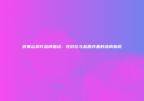 武夷山茶叶品牌盘点：性价比与品质并重的选购指南