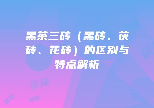 黑茶三砖（黑砖、茯砖、花砖）的区别与特点解析