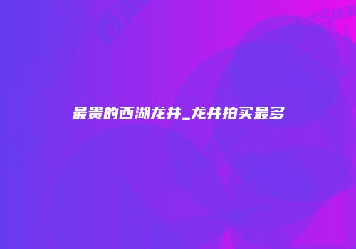 最贵的西湖龙井_龙井拍买最多