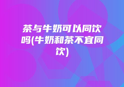 茶与牛奶可以同饮吗(牛奶和茶不宜同饮)