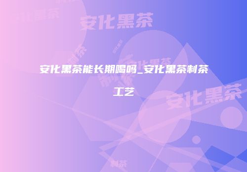 安化黑茶能长期喝吗_安化黑茶制茶工艺