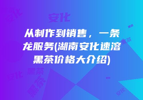 从制作到销售，一条龙服务(湖南安化速溶黑茶价格大介绍)