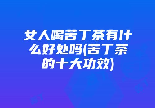 女人喝苦丁茶有什么好处吗(苦丁茶的十大功效)