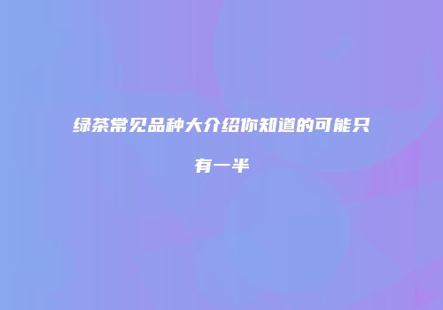 绿茶常见品种大介绍你知道的可能只有一半