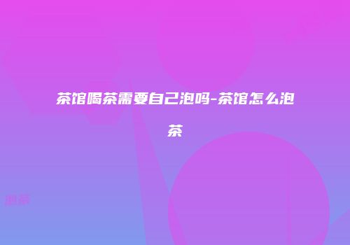 茶馆喝茶需要自己泡吗-茶馆怎么泡茶