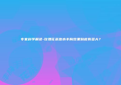 专家科学解读-玫瑰花茶泡水丰胸效果到底有多大？