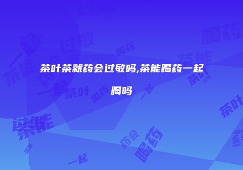 茶叶茶就药会过敏吗,茶能喝药一起喝吗