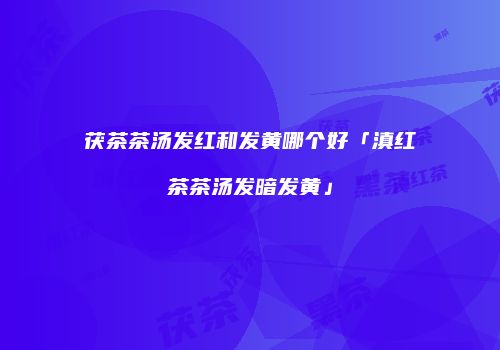 茯茶茶汤发红和发黄哪个好「滇红茶茶汤发暗发黄」