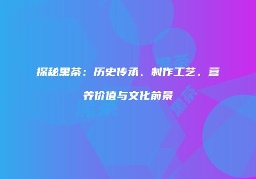 探秘黑茶：历史传承、制作工艺、营养价值与文化前景