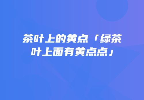 茶叶上的黄点「绿茶叶上面有黄点点」