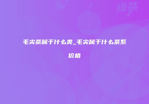 毛尖茶属于什么类_毛尖属于什么茶系价格