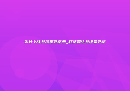 为什么生茶凉而熟茶热_红茶是生茶还是熟茶
