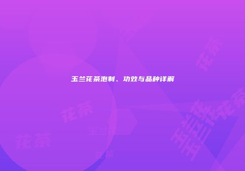 玉兰花茶泡制、功效与品种详解
