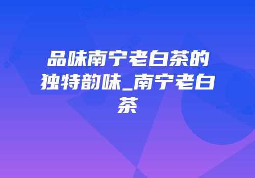 品味南宁老白茶的独特韵味_南宁老白茶